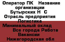 Оператор ПК › Название организации ­ Бутырских Н. С. › Отрасль предприятия ­ Логистика › Минимальный оклад ­ 18 000 - Все города Работа » Вакансии   . Нижегородская обл.